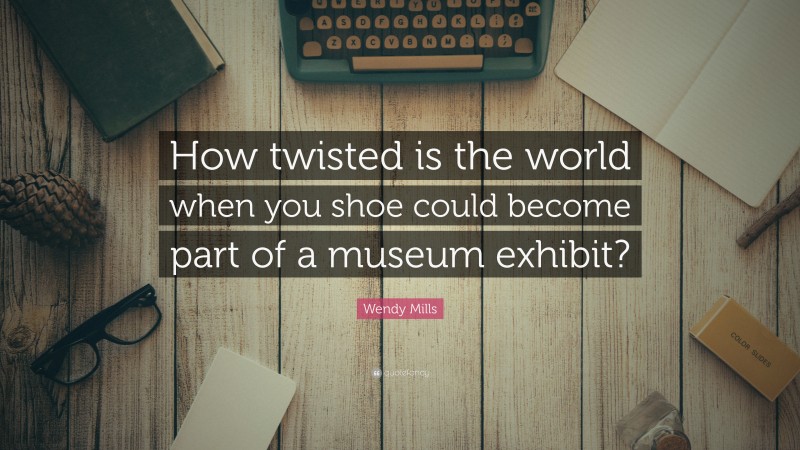 Wendy Mills Quote: “How twisted is the world when you shoe could become part of a museum exhibit?”