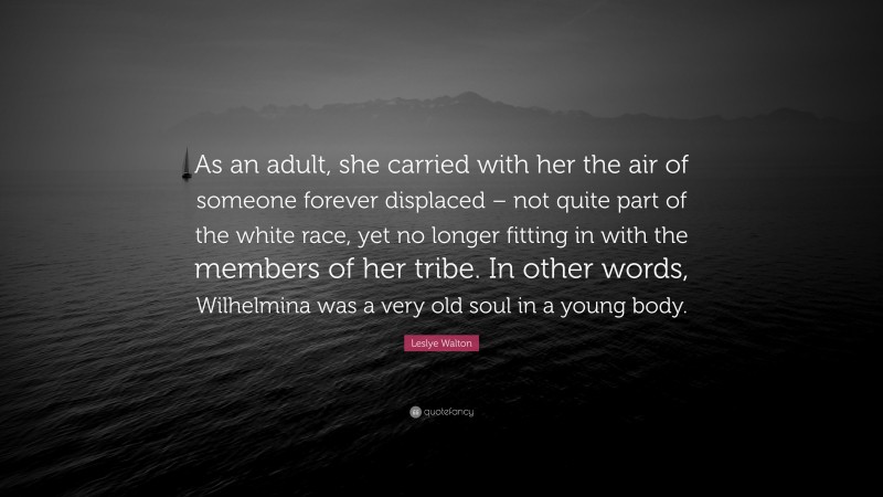 Leslye Walton Quote: “As an adult, she carried with her the air of someone forever displaced – not quite part of the white race, yet no longer fitting in with the members of her tribe. In other words, Wilhelmina was a very old soul in a young body.”