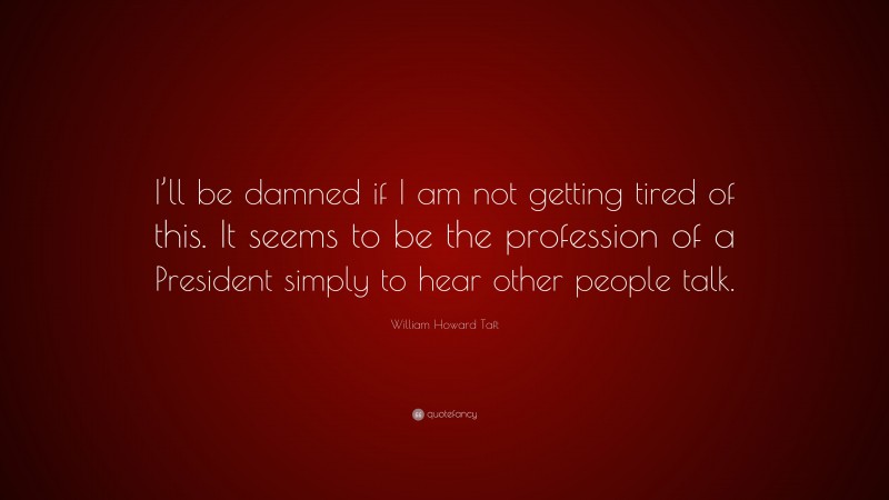 William Howard Taft Quote: “I’ll be damned if I am not getting tired of this. It seems to be the profession of a President simply to hear other people talk.”