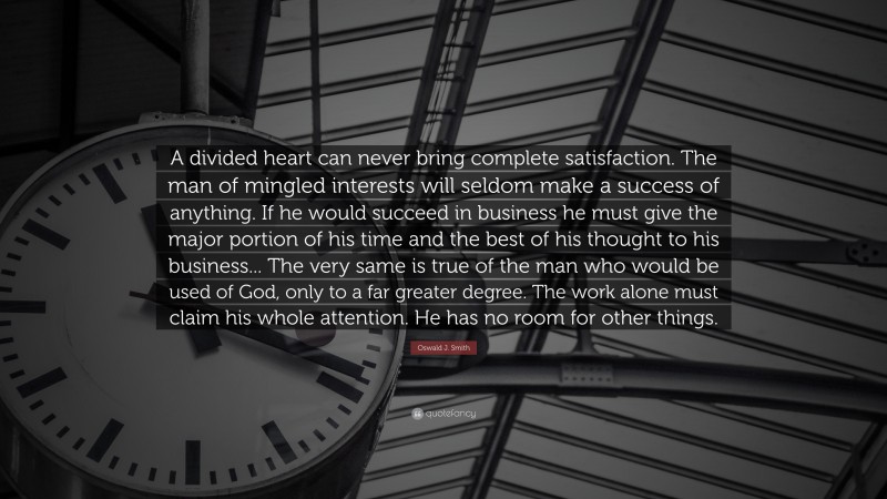 Oswald J. Smith Quote: “A divided heart can never bring complete satisfaction. The man of mingled interests will seldom make a success of anything. If he would succeed in business he must give the major portion of his time and the best of his thought to his business... The very same is true of the man who would be used of God, only to a far greater degree. The work alone must claim his whole attention. He has no room for other things.”