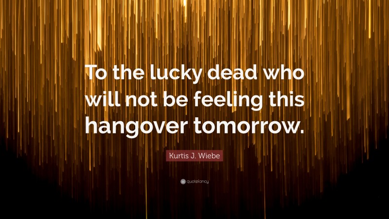 Kurtis J. Wiebe Quote: “To the lucky dead who will not be feeling this hangover tomorrow.”