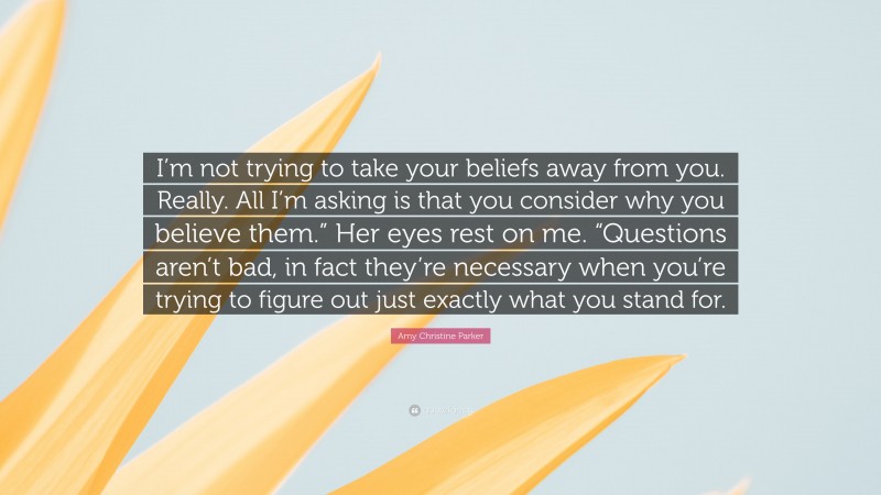 Amy Christine Parker Quote: “I’m not trying to take your beliefs away from you. Really. All I’m asking is that you consider why you believe them.” Her eyes rest on me. “Questions aren’t bad, in fact they’re necessary when you’re trying to figure out just exactly what you stand for.”