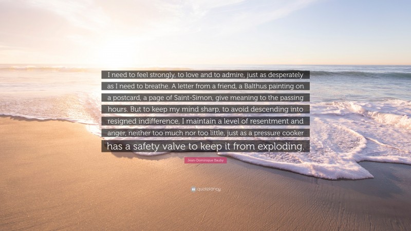 Jean-Dominique Bauby Quote: “I need to feel strongly, to love and to admire, just as desperately as I need to breathe. A letter from a friend, a Balthus painting on a postcard, a page of Saint-Simon, give meaning to the passing hours. But to keep my mind sharp, to avoid descending into resigned indifference, I maintain a level of resentment and anger, neither too much nor too little, just as a pressure cooker has a safety valve to keep it from exploding.”