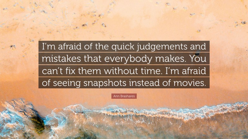 Ann Brashares Quote: “I’m afraid of the quick judgements and mistakes that everybody makes. You can’t fix them without time. I’m afraid of seeing snapshots instead of movies.”