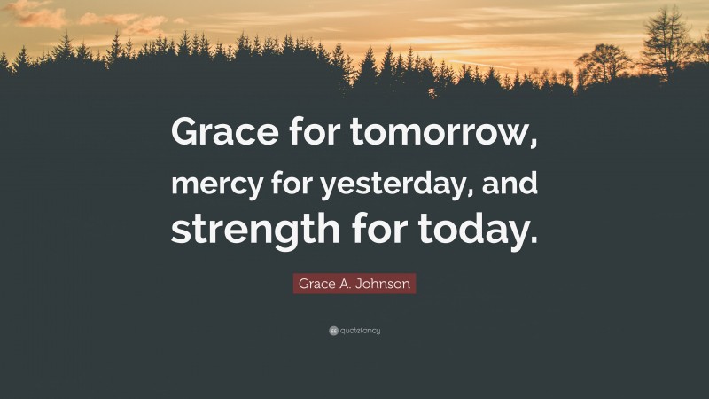 Grace A. Johnson Quote: “Grace for tomorrow, mercy for yesterday, and strength for today.”