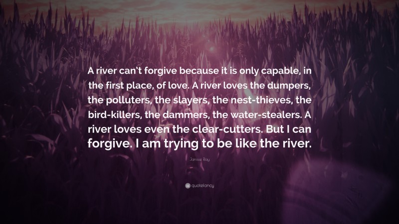 Janisse Ray Quote: “A river can’t forgive because it is only capable, in the first place, of love. A river loves the dumpers, the polluters, the slayers, the nest-thieves, the bird-killers, the dammers, the water-stealers. A river loves even the clear-cutters. But I can forgive. I am trying to be like the river.”