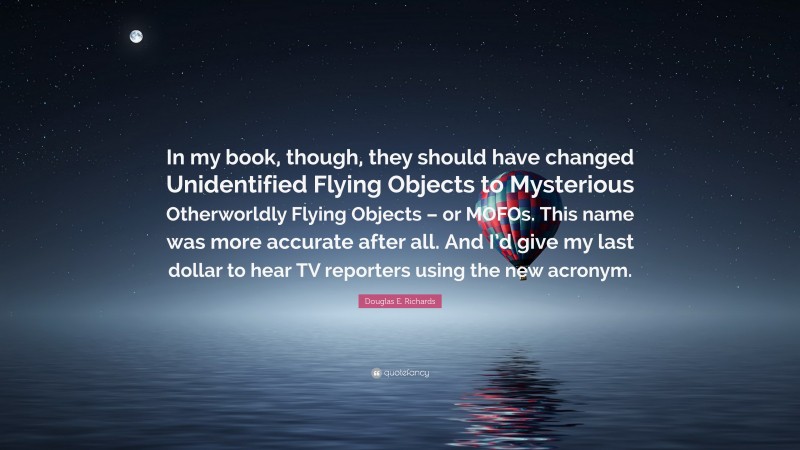 Douglas E. Richards Quote: “In my book, though, they should have changed Unidentified Flying Objects to Mysterious Otherworldly Flying Objects – or MOFOs. This name was more accurate after all. And I’d give my last dollar to hear TV reporters using the new acronym.”