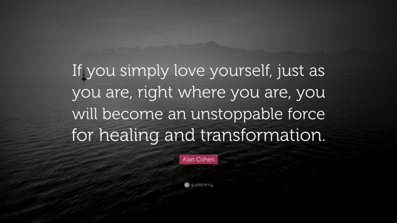 Alan Cohen Quote: “If you simply love yourself, just as you are, right where you are, you will become an unstoppable force for healing and transformation.”