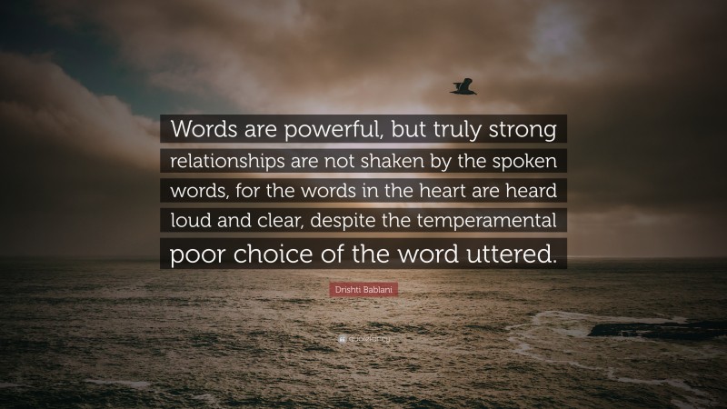 Drishti Bablani Quote: “Words are powerful, but truly strong relationships are not shaken by the spoken words, for the words in the heart are heard loud and clear, despite the temperamental poor choice of the word uttered.”