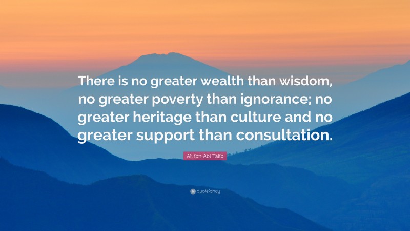 Ali ibn Abi Talib Quote: “There is no greater wealth than wisdom, no greater poverty than ignorance; no greater heritage than culture and no greater support than consultation.”
