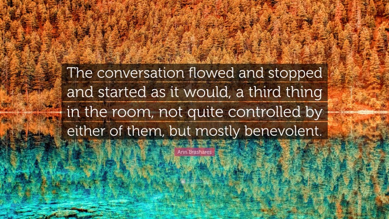 Ann Brashares Quote: “The conversation flowed and stopped and started as it would, a third thing in the room, not quite controlled by either of them, but mostly benevolent.”