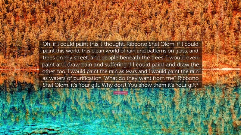 Chaim Potok Quote: “Oh, if I could paint this, I thought. Ribbono Shel Olom, if I could paint this world, this clean world of rain and patterns on glass, and trees on my street, and people beneath the trees. I would even paint and draw pain and suffering if I could paint and draw the other, too. I would paint the rain as tears and I would paint the rain as waters of purification. What do they want from me? Ribbono Shel Olom, it’s Your gift. Why don’t You show them it’s Your gift?”