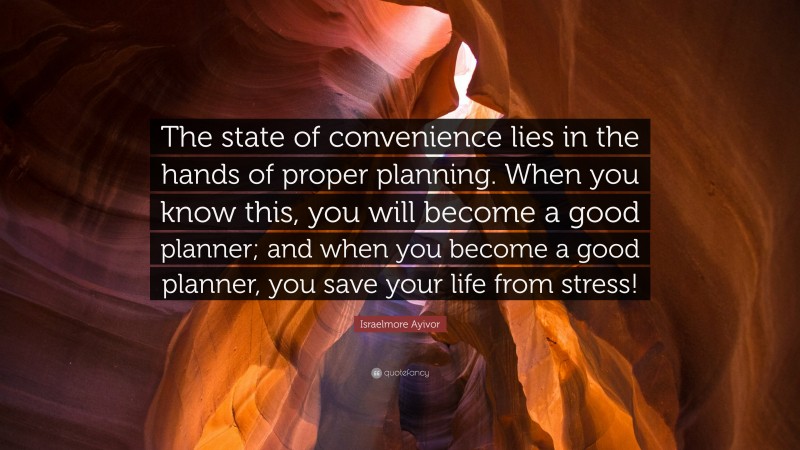 Israelmore Ayivor Quote: “The state of convenience lies in the hands of proper planning. When you know this, you will become a good planner; and when you become a good planner, you save your life from stress!”