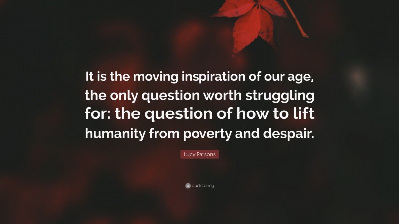 Lucy Parsons Quote: “It is the moving inspiration of our age, the only question worth struggling for: the question of how to lift humanity from poverty and despair.”