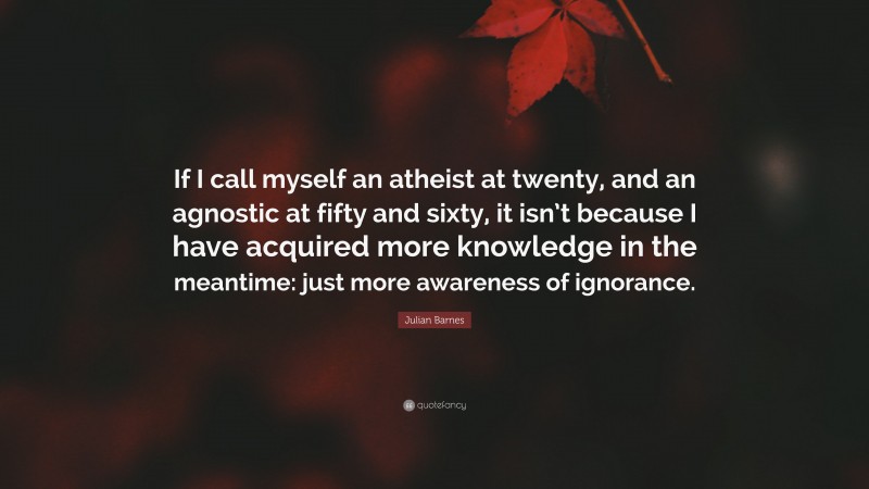 Julian Barnes Quote: “If I call myself an atheist at twenty, and an agnostic at fifty and sixty, it isn’t because I have acquired more knowledge in the meantime: just more awareness of ignorance.”