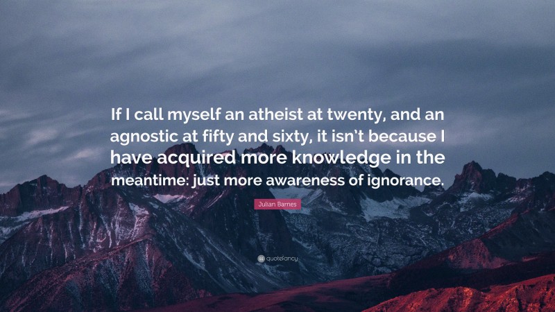 Julian Barnes Quote: “If I call myself an atheist at twenty, and an agnostic at fifty and sixty, it isn’t because I have acquired more knowledge in the meantime: just more awareness of ignorance.”