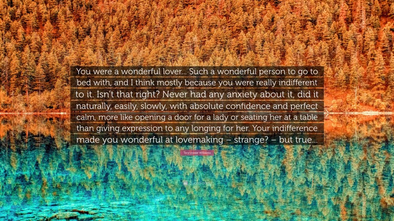 Tennessee Williams Quote: “You were a wonderful lover... Such a wonderful person to go to bed with, and I think mostly because you were really indifferent to it. Isn’t that right? Never had any anxiety about it, did it naturally, easily, slowly, with absolute confidence and perfect calm, more like opening a door for a lady or seating her at a table than giving expression to any longing for her. Your indifference made you wonderful at lovemaking – strange? – but true...”