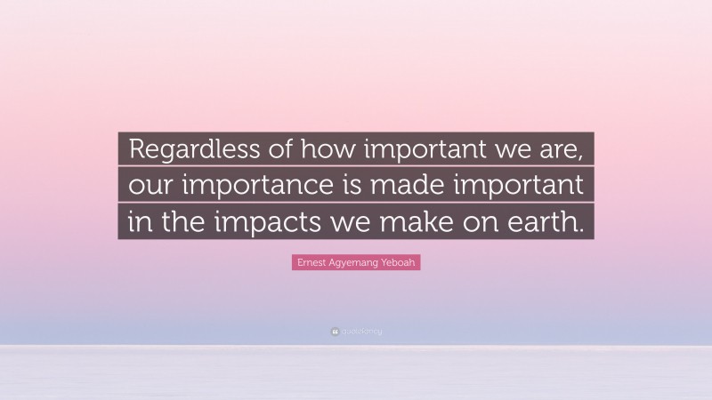 Ernest Agyemang Yeboah Quote: “Regardless of how important we are, our importance is made important in the impacts we make on earth.”