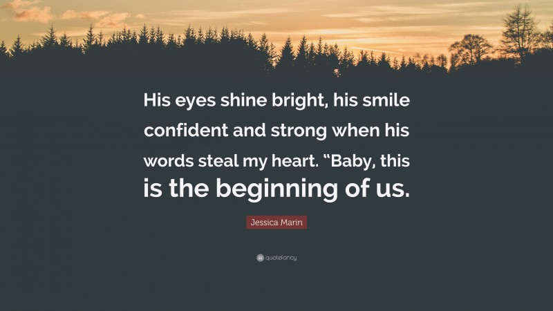 Jessica Marin Quote: “His eyes shine bright, his smile confident and strong when his words steal my heart. “Baby, this is the beginning of us.”