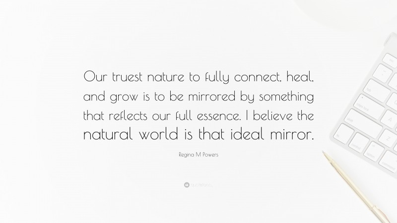 Regina M Powers Quote: “Our truest nature to fully connect, heal, and grow is to be mirrored by something that reflects our full essence. I believe the natural world is that ideal mirror.”