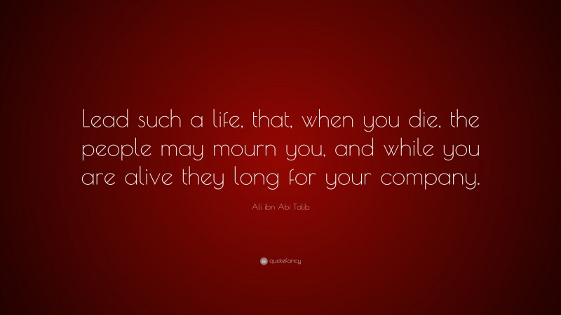 Ali ibn Abi Talib Quote: “Lead such a life, that, when you die, the people may mourn you, and while you are alive they long for your company.”