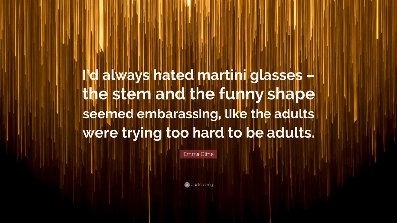 Emma Cline Quote: “I’d always hated martini glasses – the stem and the funny shape seemed embarassing, like the adults were trying too hard to be adults.”
