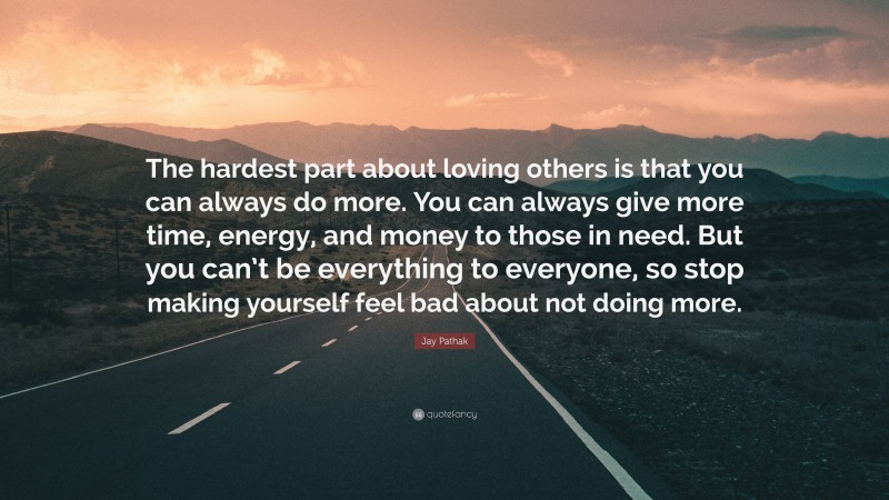 Jay Pathak Quote: “The hardest part about loving others is that you can always do more. You can always give more time, energy, and money to those in need. But you can’t be everything to everyone, so stop making yourself feel bad about not doing more.”