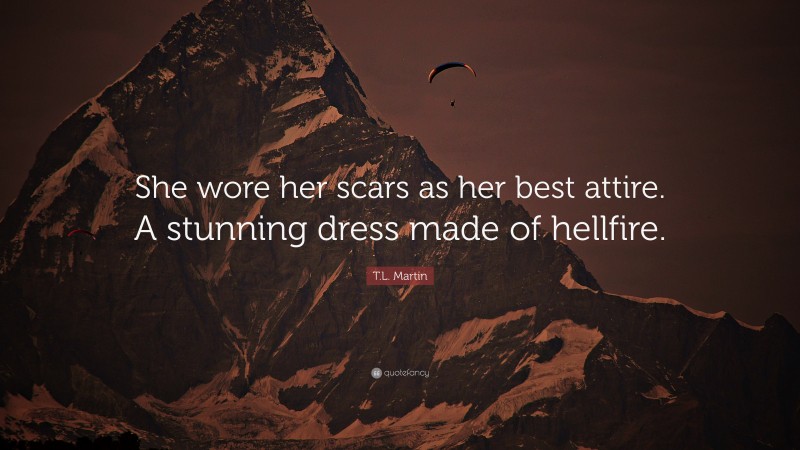 T.L. Martin Quote: “She wore her scars as her best attire. A stunning dress made of hellfire.”