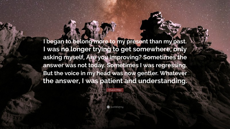 Chanel Miller Quote: “I began to belong more to my present than my past. I was no longer trying to get somewhere, only asking myself, Are you improving? Sometimes the answer was not today. Sometimes I was regressing. But the voice in my head was now gentler. Whatever the answer, I was patient and understanding.”