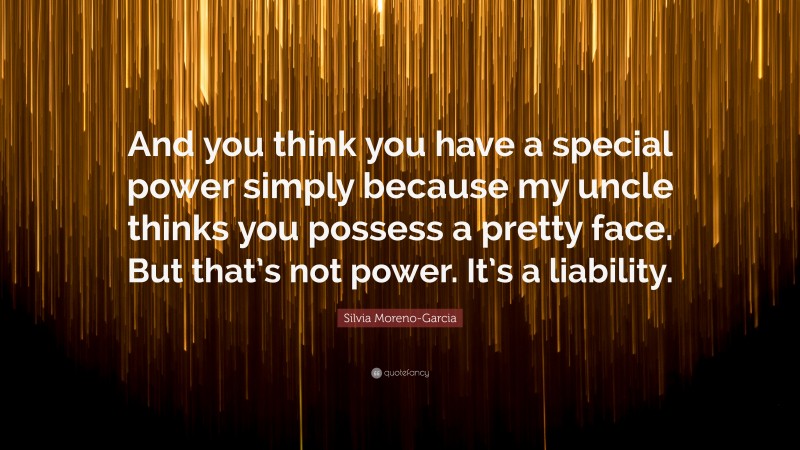 Silvia Moreno-Garcia Quote: “And you think you have a special power simply because my uncle thinks you possess a pretty face. But that’s not power. It’s a liability.”
