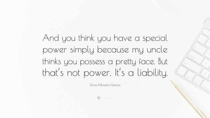 Silvia Moreno-Garcia Quote: “And you think you have a special power simply because my uncle thinks you possess a pretty face. But that’s not power. It’s a liability.”