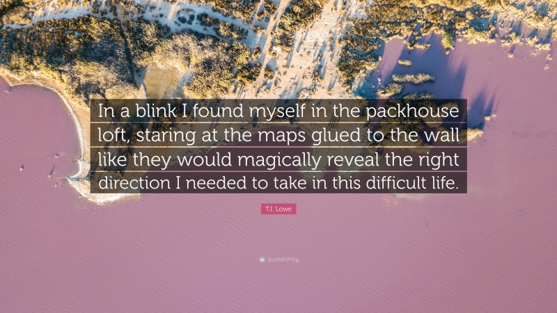 T.I. Lowe Quote: “In a blink I found myself in the packhouse loft, staring at the maps glued to the wall like they would magically reveal the right direction I needed to take in this difficult life.”