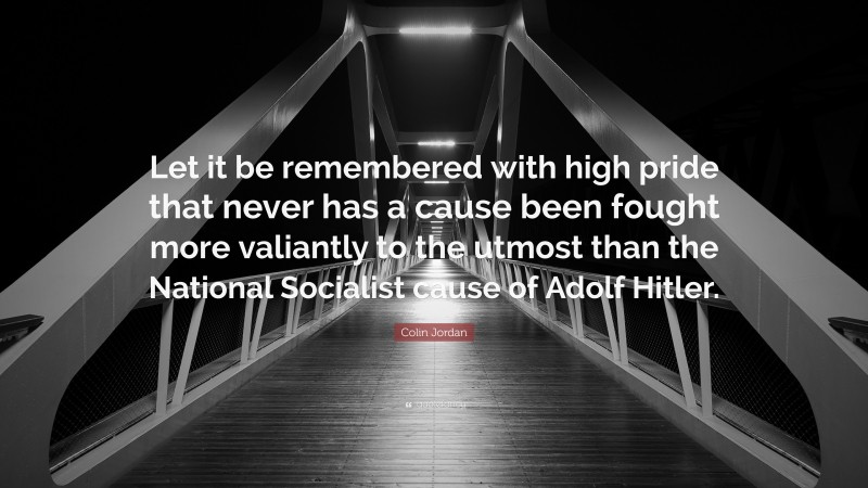 Colin Jordan Quote: “Let it be remembered with high pride that never has a cause been fought more valiantly to the utmost than the National Socialist cause of Adolf Hitler.”