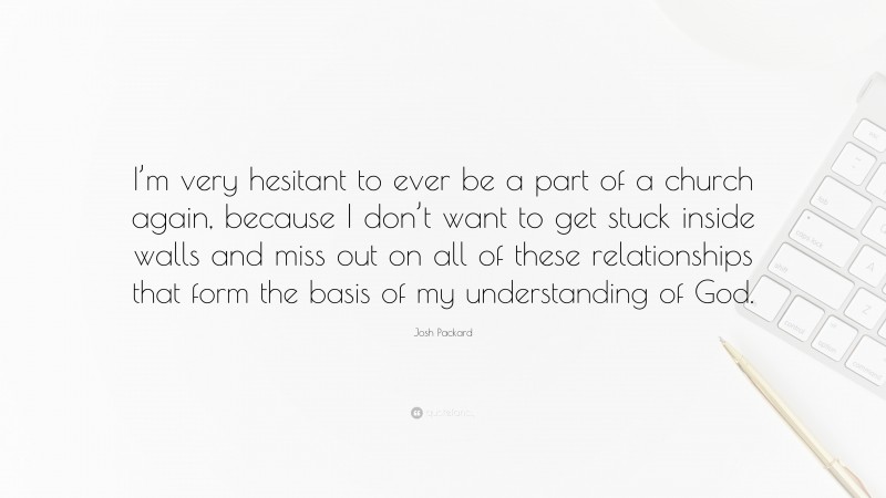 Josh Packard Quote: “I’m very hesitant to ever be a part of a church again, because I don’t want to get stuck inside walls and miss out on all of these relationships that form the basis of my understanding of God.”