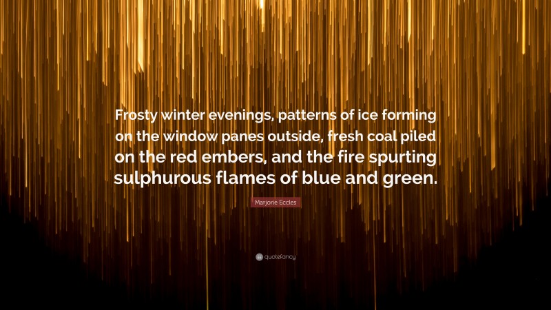 Marjorie Eccles Quote: “Frosty winter evenings, patterns of ice forming on the window panes outside, fresh coal piled on the red embers, and the fire spurting sulphurous flames of blue and green.”