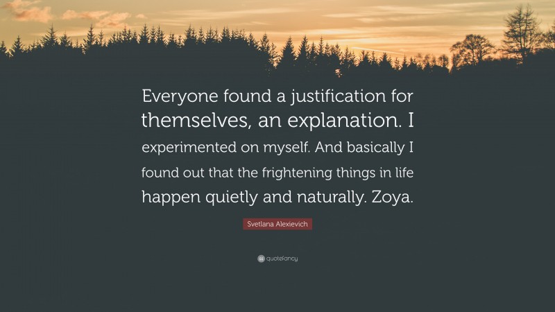 Svetlana Alexievich Quote: “Everyone found a justification for themselves, an explanation. I experimented on myself. And basically I found out that the frightening things in life happen quietly and naturally. Zoya.”