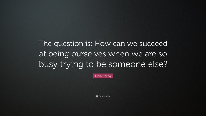 Lindy Tsang Quote: “The question is: How can we succeed at being ourselves when we are so busy trying to be someone else?”