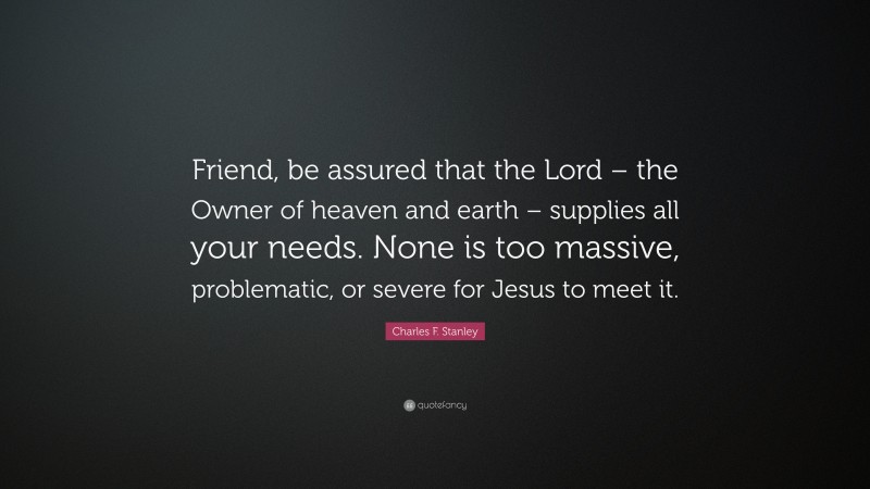 Charles F. Stanley Quote: “Friend, be assured that the Lord – the Owner of heaven and earth – supplies all your needs. None is too massive, problematic, or severe for Jesus to meet it.”