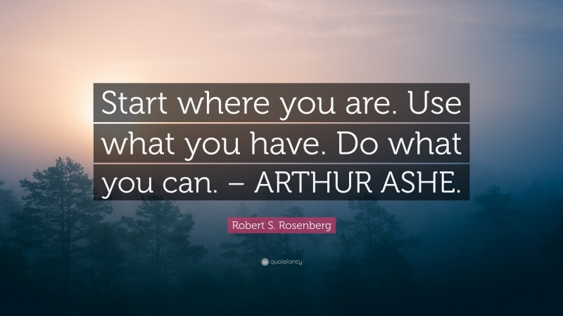 Robert S. Rosenberg Quote: “Start where you are. Use what you have. Do what you can. – ARTHUR ASHE.”