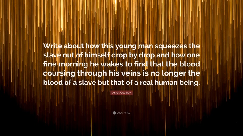 Anton Chekhov Quote: “Write about how this young man squeezes the slave out of himself drop by drop and how one fine morning he wakes to find that the blood coursing through his veins is no longer the blood of a slave but that of a real human being.”