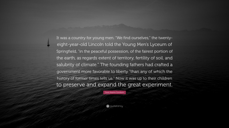 Doris Kearns Goodwin Quote: “It was a country for young men. “We find ourselves,” the twenty-eight-year-old Lincoln told the Young Men’s Lyceum of Springfield, “in the peaceful possession, of the fairest portion of the earth, as regards extent of territory, fertility of soil, and salubrity of climate.” The founding fathers had crafted a government more favorable to liberty “than any of which the history of former times tells us.” Now it was up to their children to preserve and expand the great experiment.”