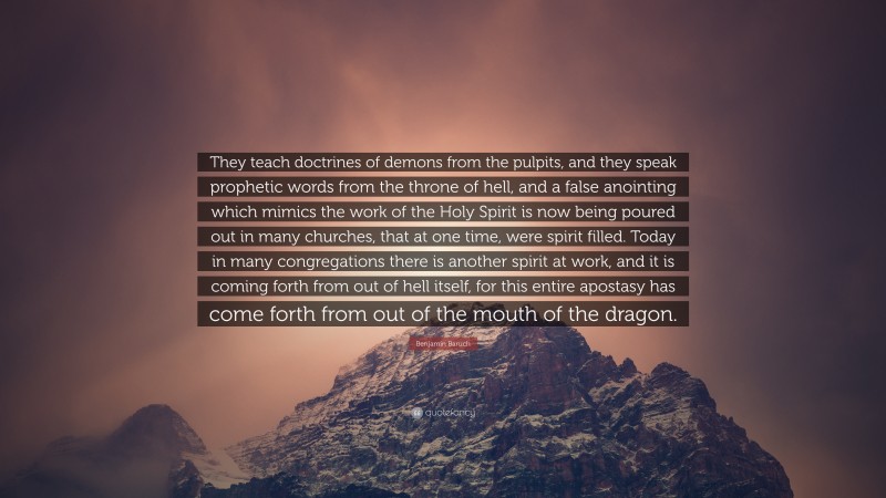 Benjamin Baruch Quote: “They teach doctrines of demons from the pulpits, and they speak prophetic words from the throne of hell, and a false anointing which mimics the work of the Holy Spirit is now being poured out in many churches, that at one time, were spirit filled. Today in many congregations there is another spirit at work, and it is coming forth from out of hell itself, for this entire apostasy has come forth from out of the mouth of the dragon.”