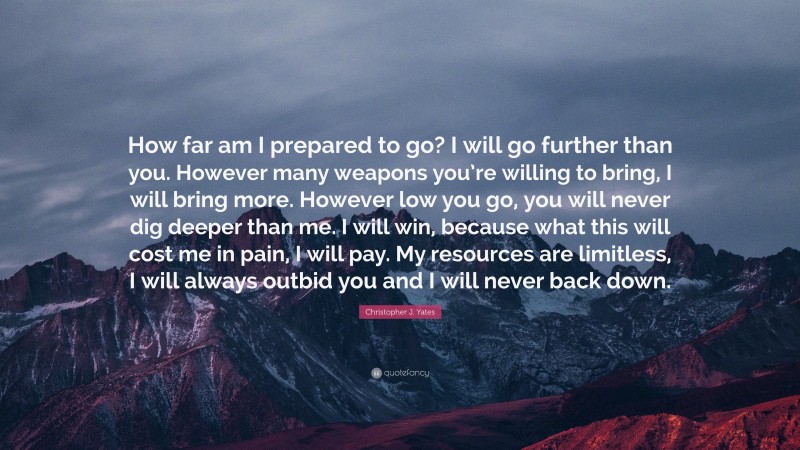 Christopher J. Yates Quote: “How far am I prepared to go? I will go further than you. However many weapons you’re willing to bring, I will bring more. However low you go, you will never dig deeper than me. I will win, because what this will cost me in pain, I will pay. My resources are limitless, I will always outbid you and I will never back down.”