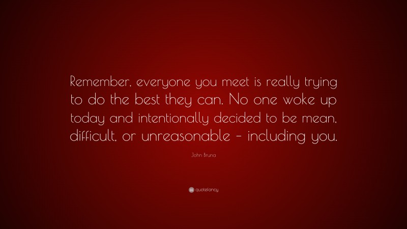 John Bruna Quote: “Remember, everyone you meet is really trying to do the best they can. No one woke up today and intentionally decided to be mean, difficult, or unreasonable – including you.”