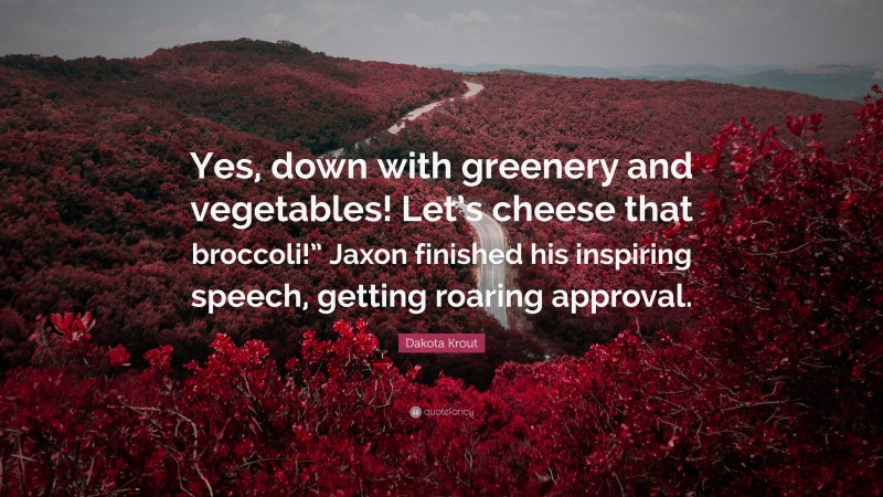 Dakota Krout Quote: “Yes, down with greenery and vegetables! Let’s cheese that broccoli!” Jaxon finished his inspiring speech, getting roaring approval.”