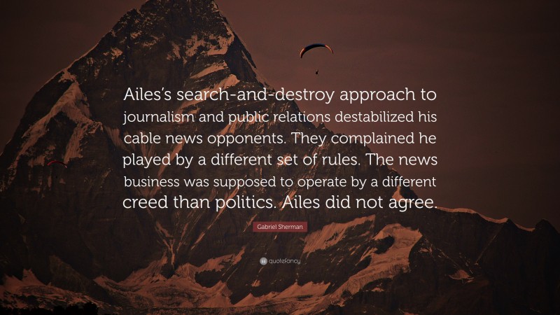 Gabriel Sherman Quote: “Ailes’s search-and-destroy approach to journalism and public relations destabilized his cable news opponents. They complained he played by a different set of rules. The news business was supposed to operate by a different creed than politics. Ailes did not agree.”