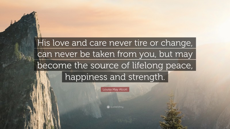 Louisa May Alcott Quote: “His love and care never tire or change, can never be taken from you, but may become the source of lifelong peace, happiness and strength.”