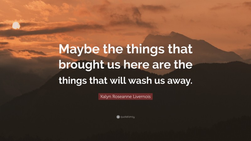 Kalyn Roseanne Livernois Quote: “Maybe the things that brought us here are the things that will wash us away.”