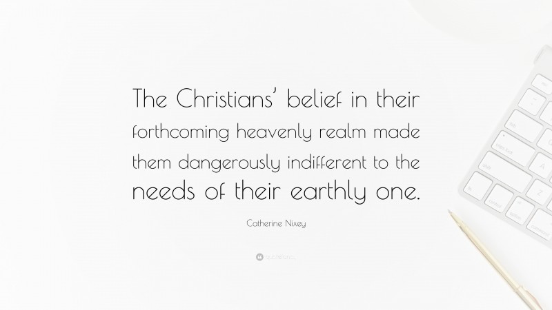 Catherine Nixey Quote: “The Christians’ belief in their forthcoming heavenly realm made them dangerously indifferent to the needs of their earthly one.”