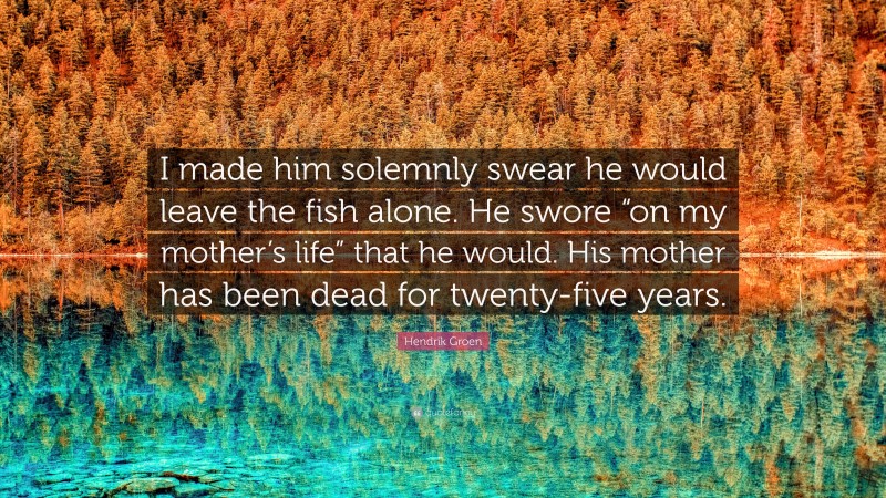 Hendrik Groen Quote: “I made him solemnly swear he would leave the fish alone. He swore “on my mother’s life” that he would. His mother has been dead for twenty-five years.”